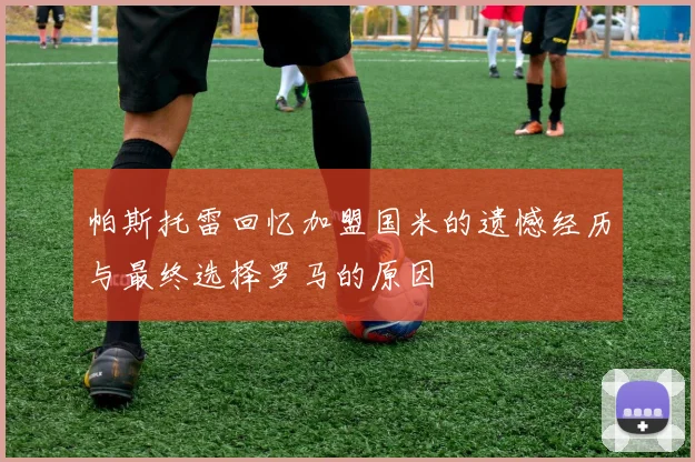 帕斯托雷回忆加盟国米的遗憾经历与最终选择罗马的原因