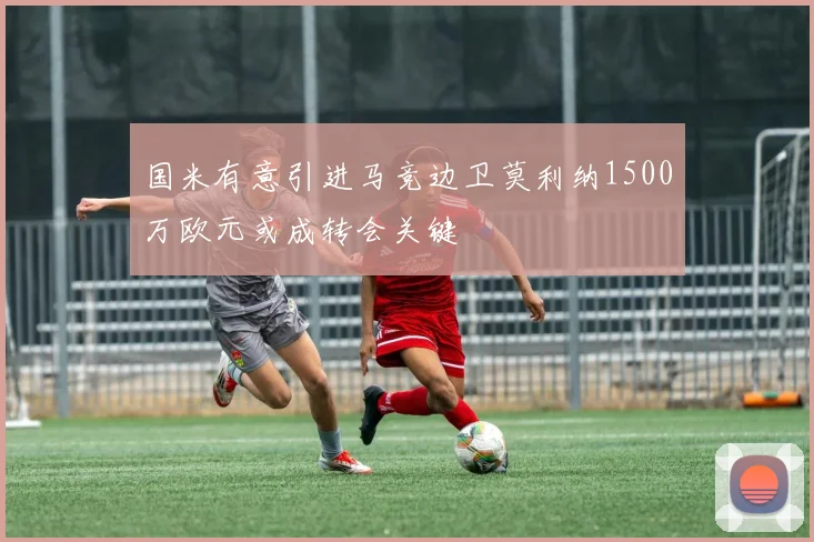国米有意引进马竞边卫莫利纳1500万欧元或成转会关键