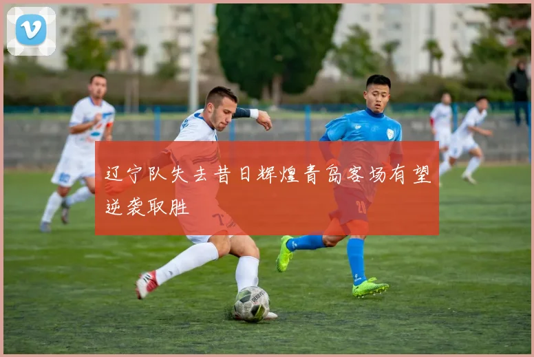 辽宁队失去昔日辉煌青岛客场有望逆袭取胜