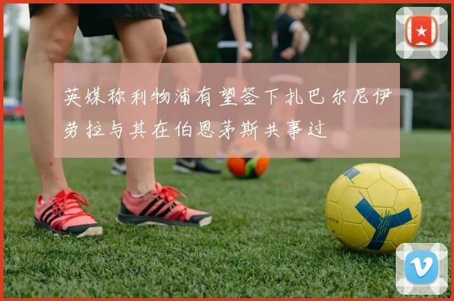 英媒称利物浦有望签下扎巴尔尼伊劳拉与其在伯恩茅斯共事过
