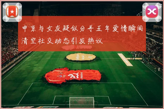 申京与女友疑似分手五年爱情瞬间清空社交动态引发热议