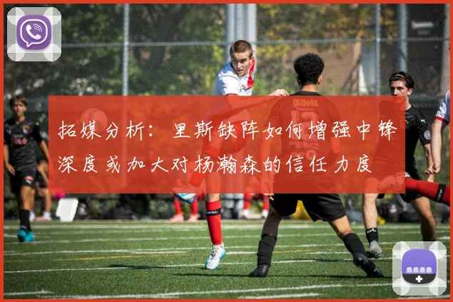 拓媒分析：里斯缺阵如何增强中锋深度或加大对杨瀚森的信任力度