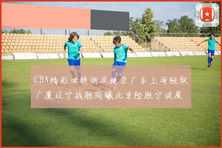 CBA精彩回顾浙江绝杀广东上海轻取广厦辽宁战胜同曦北京险胜宁波展现强队风采