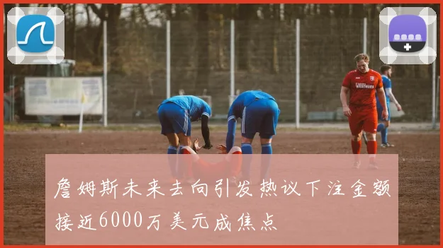 詹姆斯未来去向引发热议下注金额接近6000万美元成焦点