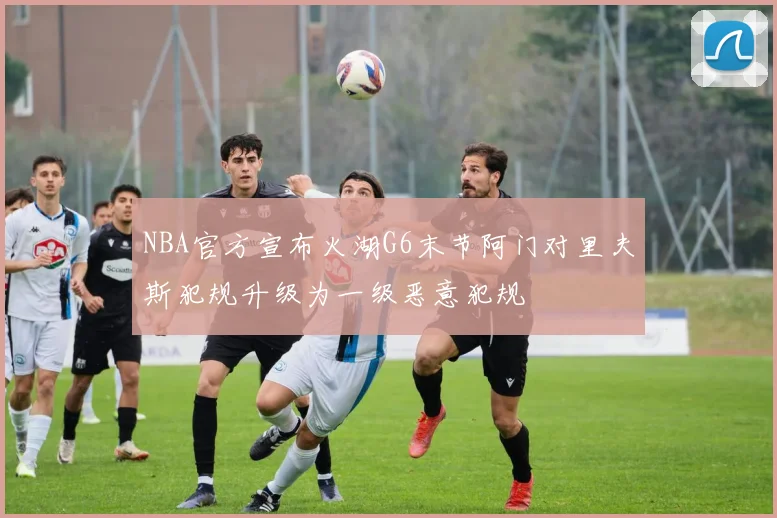 NBA官方宣布火湖G6末节阿门对里夫斯犯规升级为一级恶意犯规