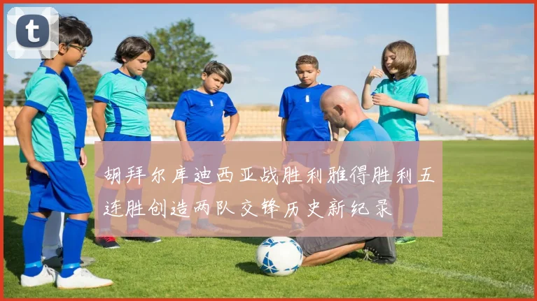 胡拜尔库迪西亚战胜利雅得胜利五连胜创造两队交锋历史新纪录