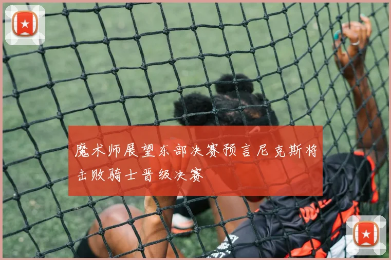 魔术师展望东部决赛预言尼克斯将击败骑士晋级决赛