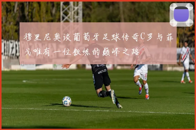 穆里尼奥谈葡萄牙足球传奇C罗与菲戈唯有一位教练的巅峰之路
