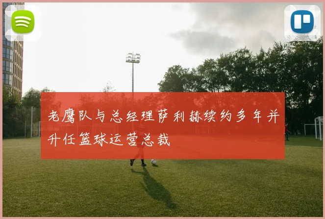 老鹰队与总经理萨利赫续约多年并升任篮球运营总裁