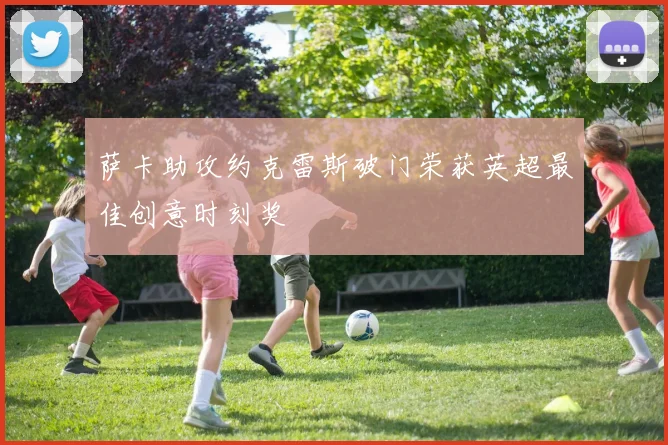 萨卡助攻约克雷斯破门荣获英超最佳创意时刻奖