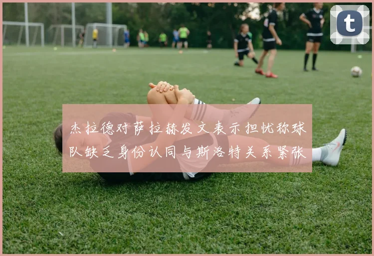 杰拉德对萨拉赫发文表示担忧称球队缺乏身份认同与斯洛特关系紧张