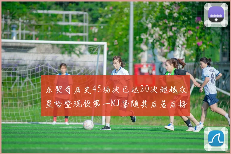 东契奇历史45场次已达20次超越众星哈登现役第一MJ紧随其后落后榜首100场