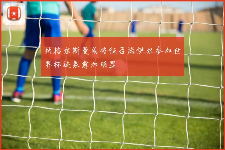 纳格尔斯曼或将征召诺伊尔参加世界杯迹象愈加明显