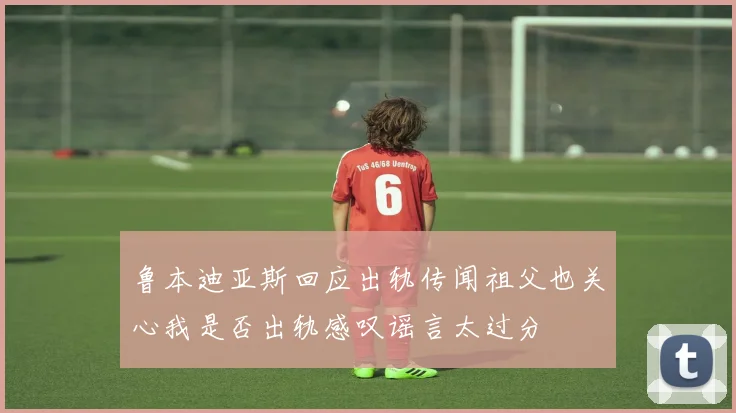 鲁本迪亚斯回应出轨传闻祖父也关心我是否出轨感叹谣言太过分